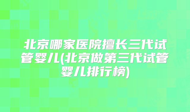 北京哪家医院擅长三代试管婴儿(北京做第三代试管婴儿排行榜)