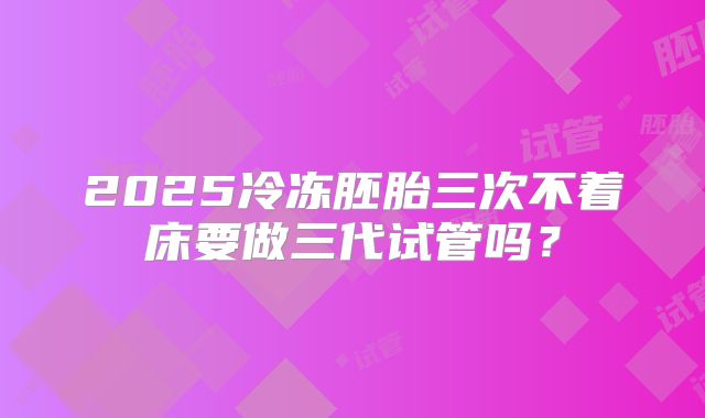 2025冷冻胚胎三次不着床要做三代试管吗？