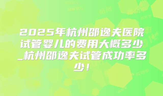 2025年杭州邵逸夫医院试管婴儿的费用大概多少_杭州邵逸夫试管成功率多少!