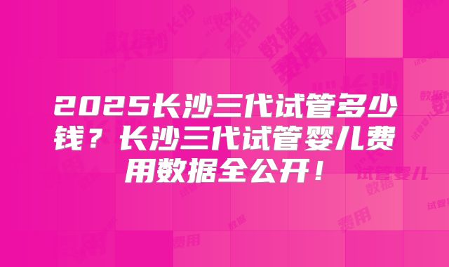 2025长沙三代试管多少钱？长沙三代试管婴儿费用数据全公开！