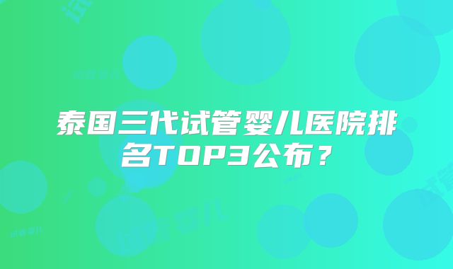 泰国三代试管婴儿医院排名TOP3公布？