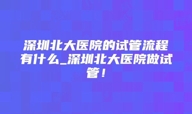 深圳北大医院的试管流程有什么_深圳北大医院做试管!