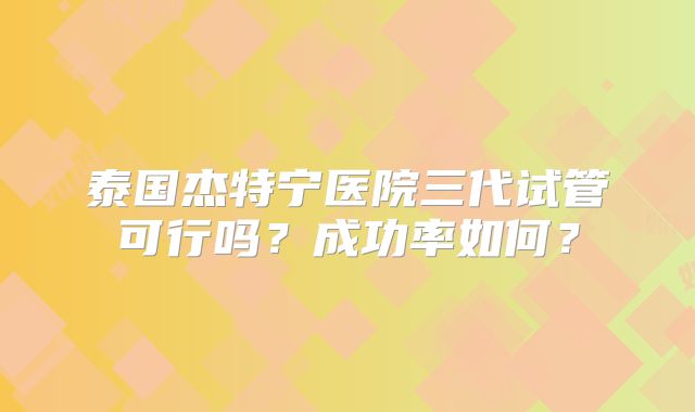 泰国杰特宁医院三代试管可行吗？成功率如何？