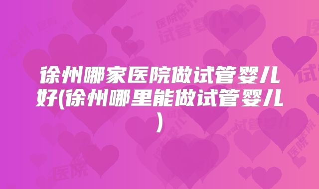 徐州哪家医院做试管婴儿好(徐州哪里能做试管婴儿)