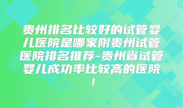 贵州排名比较好的试管婴儿医院是哪家附贵州试管医院排名推荐-贵州省试管婴儿成功率比较高的医院！
