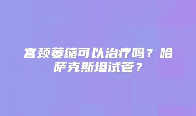宫颈萎缩可以治疗吗?哈萨克斯坦试管?