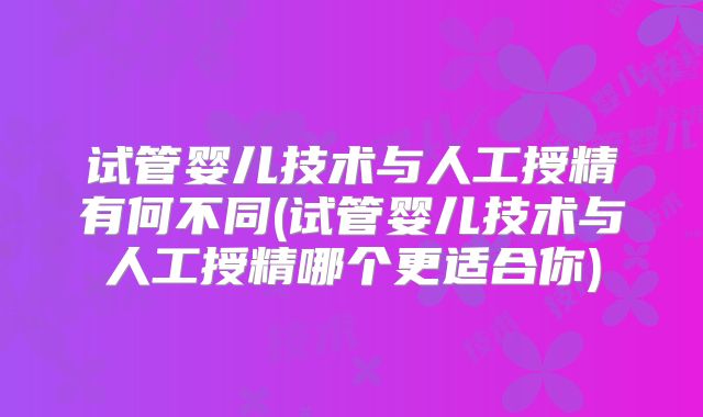 试管婴儿技术与人工授精有何不同(试管婴儿技术与人工授精哪个更适合你)