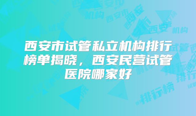 西安市试管私立机构排行榜单揭晓，西安民营试管医院哪家好