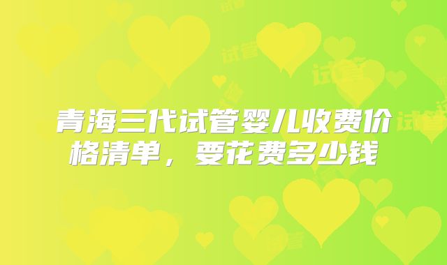 青海三代试管婴儿收费价格清单，要花费多少钱