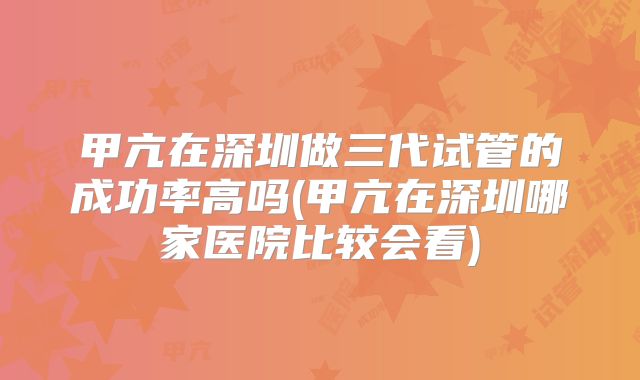 甲亢在深圳做三代试管的成功率高吗(甲亢在深圳哪家医院比较会看)