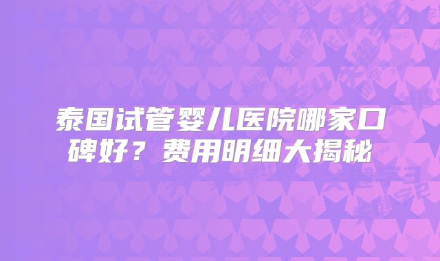 泰国试管婴儿医院哪家口碑好?费用明细大揭秘