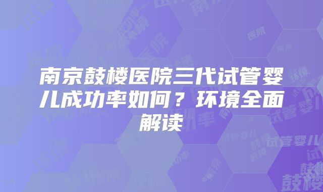 南京鼓楼医院三代试管婴儿成功率如何？环境全面解读