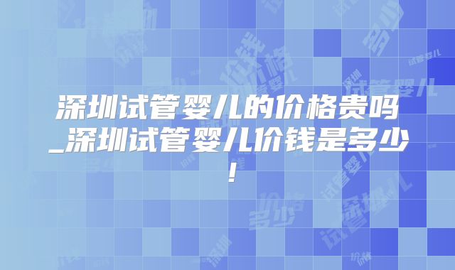 深圳试管婴儿的价格贵吗_深圳试管婴儿价钱是多少!