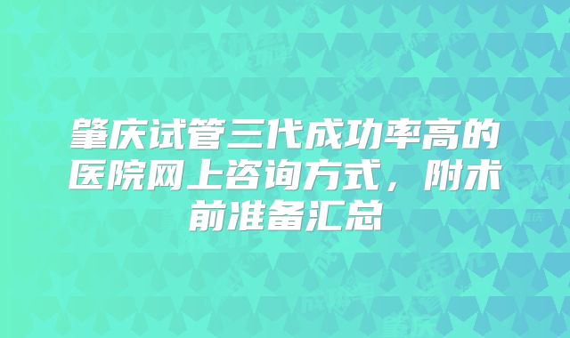 肇庆试管三代成功率高的医院网上咨询方式，附术前准备汇总