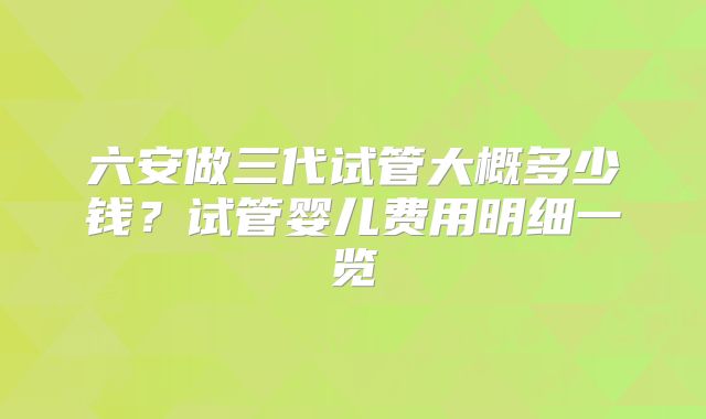 六安做三代试管大概多少钱？试管婴儿费用明细一览