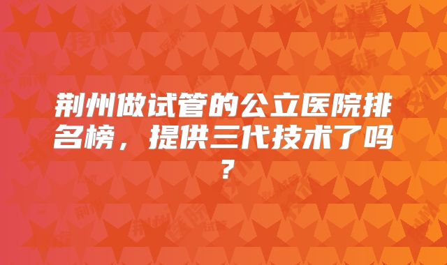 荆州做试管的公立医院排名榜,提供三代技术了吗?