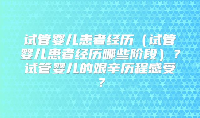 试管婴儿患者经历（试管婴儿患者经历哪些阶段）？试管婴儿的艰辛历程感受？