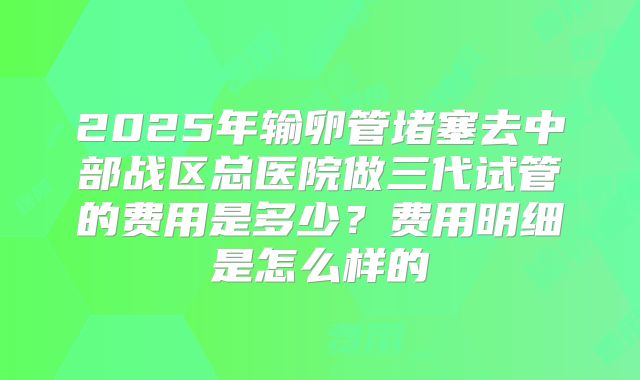 2025年输卵管堵塞去中部战区总医院做三代试管的费用是多少?费用明细是怎么样的