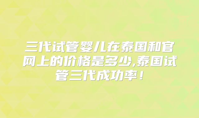 三代试管婴儿在泰国和官网上的价格是多少,泰国试管三代成功率！