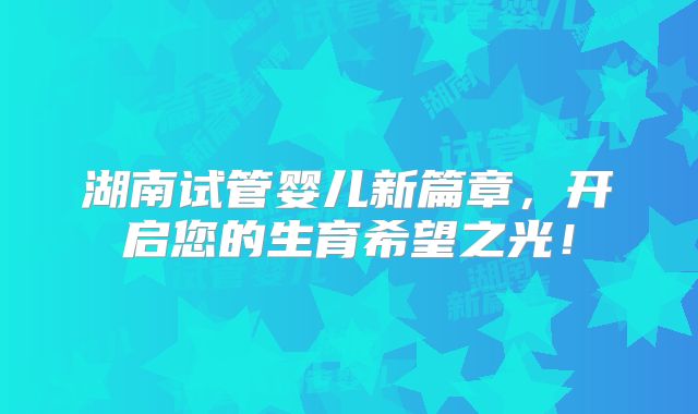 湖南试管婴儿新篇章,开启您的生育希望之光!