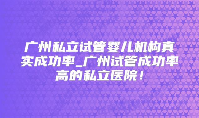 广州私立试管婴儿机构真实成功率_广州试管成功率高的私立医院!
