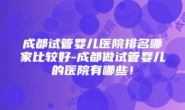 成都试管婴儿医院排名哪家比较好-成都做试管婴儿的医院有哪些！