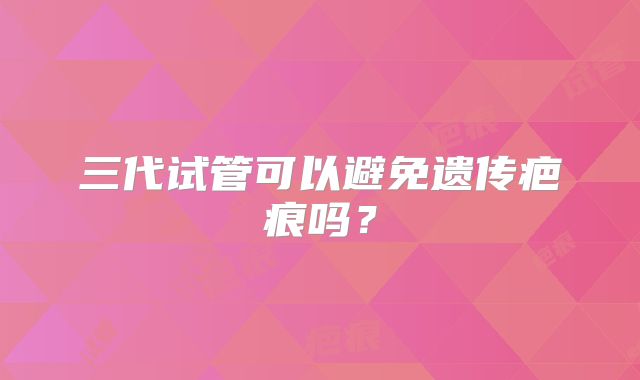 三代试管可以避免遗传疤痕吗？