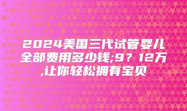 2024美国三代试管婴儿全部费用多少钱;9？12万,让你轻松拥有宝贝