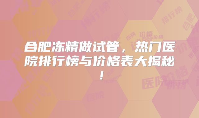 合肥冻精做试管,热门医院排行榜与价格表大揭秘!
