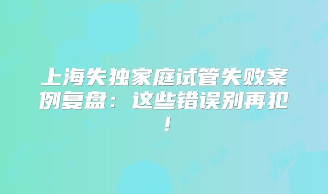 上海失独家庭试管失败案例复盘：这些错误别再犯！