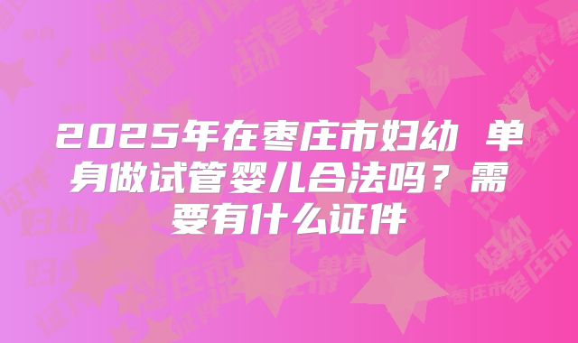 2025年在枣庄市妇幼 单身做试管婴儿合法吗?需要有什么证件