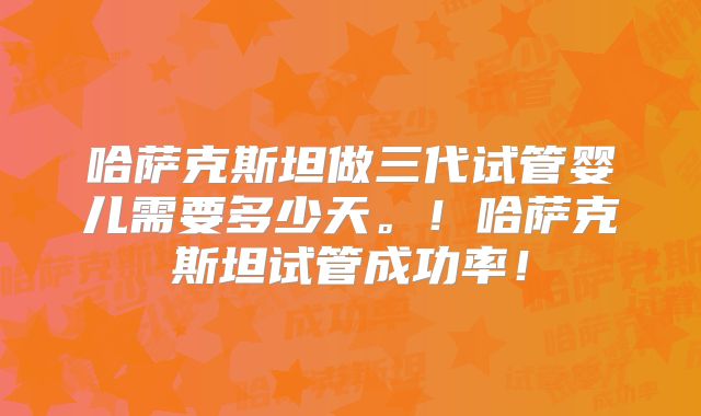 哈萨克斯坦做三代试管婴儿需要多少天。！哈萨克斯坦试管成功率！