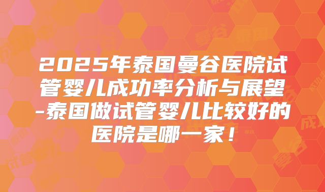 2025年泰国曼谷医院试管婴儿成功率分析与展望-泰国做试管婴儿比较好的医院是哪一家！