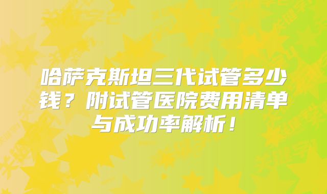 哈萨克斯坦三代试管多少钱?附试管医院费用清单与成功率解析!