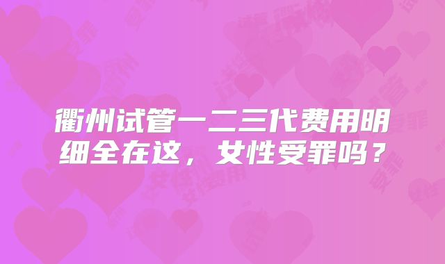 衢州试管一二三代费用明细全在这，女性受罪吗？