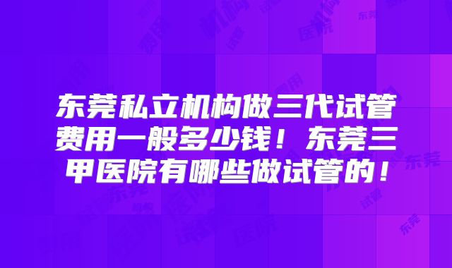 东莞私立机构做三代试管费用一般多少钱！东莞三甲医院有哪些做试管的！