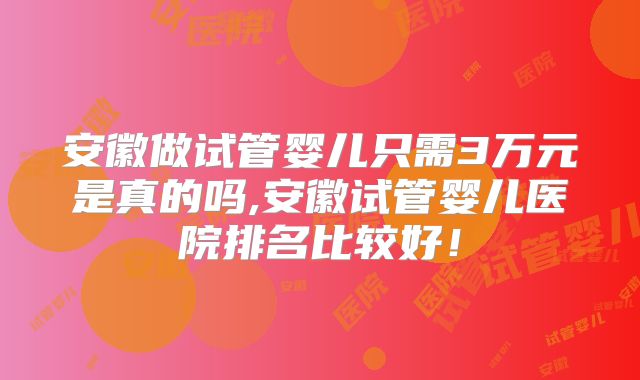 安徽做试管婴儿只需3万元是真的吗,安徽试管婴儿医院排名比较好!