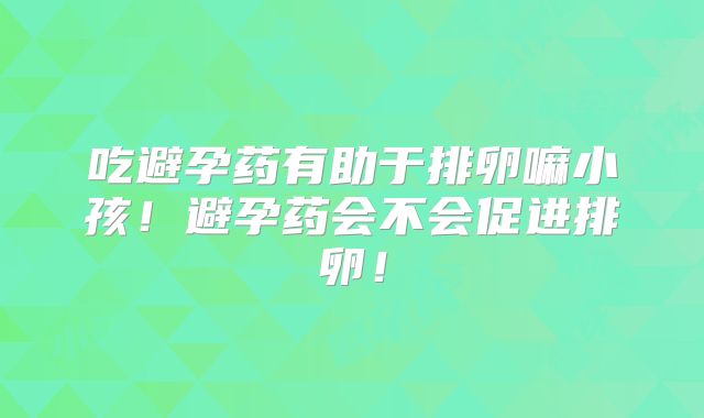 吃避孕药有助于排卵嘛小孩!避孕药会不会促进排卵!