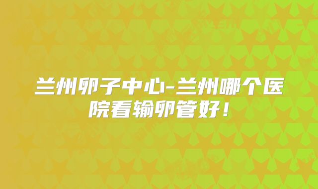 兰州卵子中心-兰州哪个医院看输卵管好!