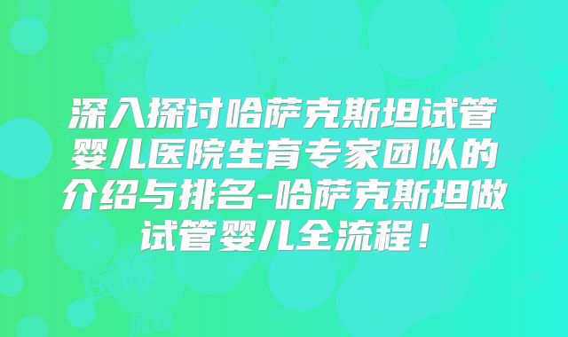 深入探讨哈萨克斯坦试管婴儿医院生育专家团队的介绍与排名-哈萨克斯坦做试管婴儿全流程！