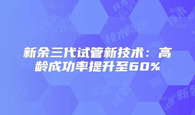新余三代试管新技术：高龄成功率提升至60%