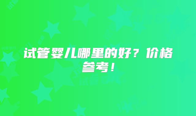 试管婴儿哪里的好?价格参考!