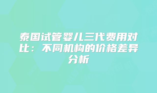 泰国试管婴儿三代费用对比：不同机构的价格差异分析