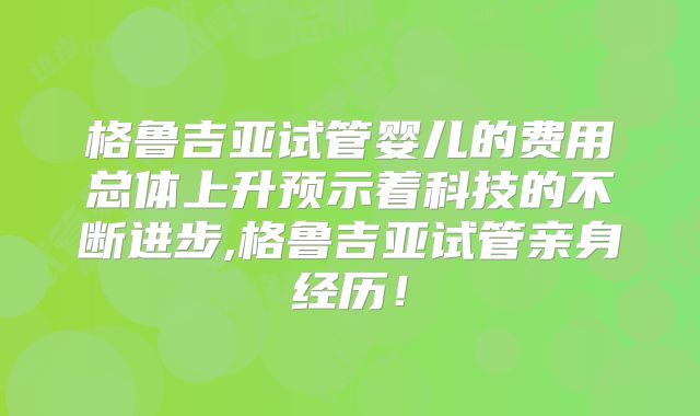 格鲁吉亚试管婴儿的费用总体上升预示着科技的不断进步,格鲁吉亚试管亲身经历！