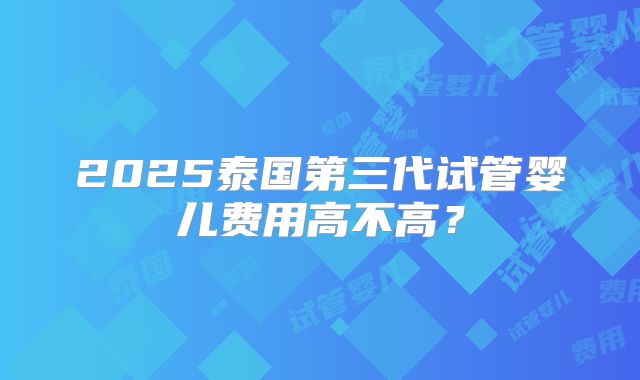 2025泰国第三代试管婴儿费用高不高？