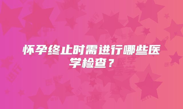 怀孕终止时需进行哪些医学检查?