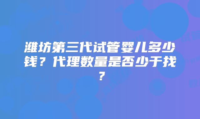 潍坊第三代试管婴儿多少钱？代理数量是否少于找？