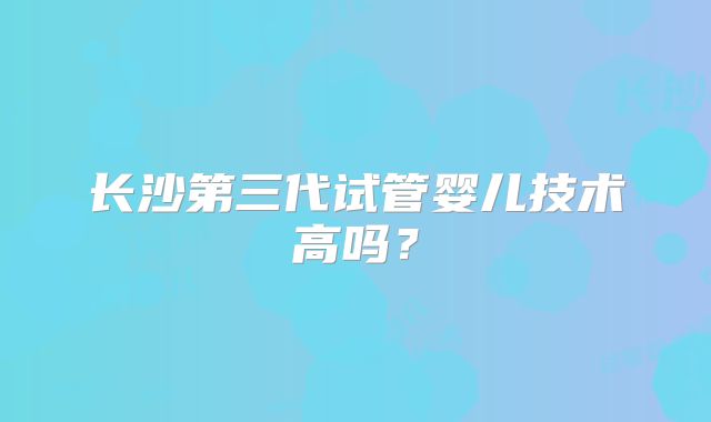 长沙第三代试管婴儿技术高吗?