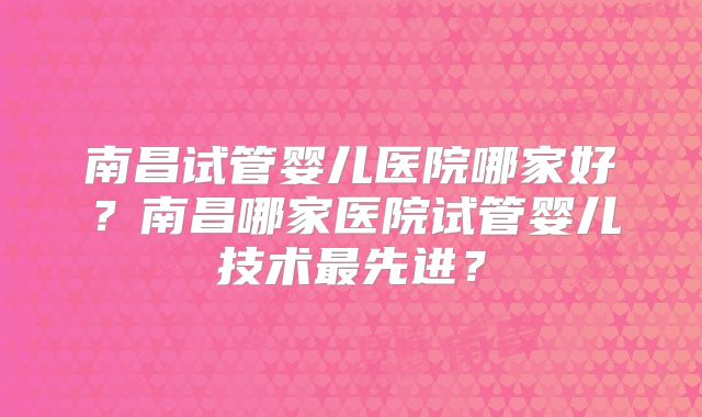 南昌试管婴儿医院哪家好？南昌哪家医院试管婴儿技术最先进？