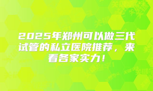 2025年郑州可以做三代试管的私立医院推荐，来看各家实力！
